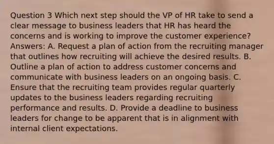 Question 3 Which next step should the VP of HR take to send a clear message to business leaders that HR has heard the concerns and is working to improve the customer experience? Answers: A. Request a plan of action from the recruiting manager that outlines how recruiting will achieve the desired results. B. Outline a plan of action to address customer concerns and communicate with business leaders on an ongoing basis. C. Ensure that the recruiting team provides regular quarterly updates to the business leaders regarding recruiting performance and results. D. Provide a deadline to business leaders for change to be apparent that is in alignment with internal client expectations.