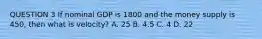 QUESTION 3 If nominal GDP is 1800 and the money supply is 450, then what is velocity? A. 25 B. 4.5 C. 4 D. 22