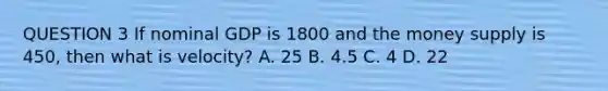 QUESTION 3 If nominal GDP is 1800 and the money supply is 450, then what is velocity? A. 25 B. 4.5 C. 4 D. 22