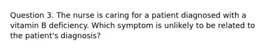 Question 3. The nurse is caring for a patient diagnosed with a vitamin B deficiency. Which symptom is unlikely to be related to the patient's diagnosis?