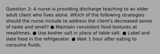 Question 3: A nurse is providing discharge teaching to an older adult client who lives alone. Which of the following strategies should the nurse include to address the client's decreased sense of taste and smell? ● Maintain consistent food textures at mealtimes. ● Use kosher salt in place of table salt. ● Label and date food in the refrigerator. ● Wait 1 hour after eating to consume fluids.