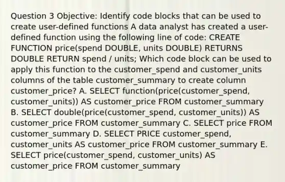 Question 3 Objective: Identify code blocks that can be used to create user-defined functions A data analyst has created a user-defined function using the following line of code: CREATE FUNCTION price(spend DOUBLE, units DOUBLE) RETURNS DOUBLE RETURN spend / units; Which code block can be used to apply this function to the customer_spend and customer_units columns of the table customer_summary to create column customer_price? A. SELECT function(price(customer_spend, customer_units)) AS customer_price FROM customer_summary B. SELECT double(price(customer_spend, customer_units)) AS customer_price FROM customer_summary C. SELECT price FROM customer_summary D. SELECT PRICE customer_spend, customer_units AS customer_price FROM customer_summary E. SELECT price(customer_spend, customer_units) AS customer_price FROM customer_summary