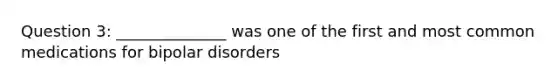 Question 3: ______________ was one of the first and most common medications for bipolar disorders