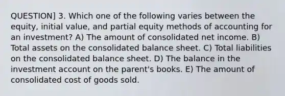 QUESTION] 3. Which one of the following varies between the equity, initial value, and partial equity methods of accounting for an investment? A) The amount of consolidated net income. B) Total assets on the consolidated balance sheet. C) Total liabilities on the consolidated balance sheet. D) The balance in the investment account on the parent's books. E) The amount of consolidated cost of goods sold.