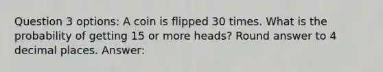 Question 3 options: A coin is flipped 30 times. What is the probability of getting 15 or more heads? Round answer to 4 decimal places. Answer: