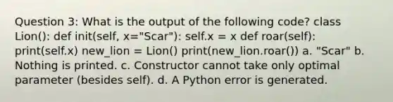 Question 3: What is the output of the following code? class Lion(): def init(self, x="Scar"): self.x = x def roar(self): print(self.x) new_lion = Lion() print(new_lion.roar()) a. "Scar" b. Nothing is printed. c. Constructor cannot take only optimal parameter (besides self). d. A Python error is generated.