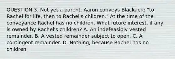 QUESTION 3. Not yet a parent. Aaron conveys Blackacre "to Rachel for life, then to Rachel's children." At the time of the conveyance Rachel has no children. What future interest, if any, is owned by Rachel's children? A. An indefeasibly vested remainder. B. A vested remainder subject to open. C. A contingent remainder. D. Nothing, because Rachel has no children