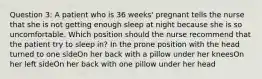 Question 3: A patient who is 36 weeks' pregnant tells the nurse that she is not getting enough sleep at night because she is so uncomfortable. Which position should the nurse recommend that the patient try to sleep in? In the prone position with the head turned to one sideOn her back with a pillow under her kneesOn her left sideOn her back with one pillow under her head