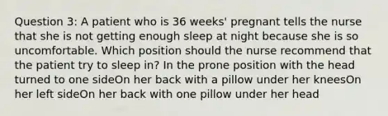 Question 3: A patient who is 36 weeks' pregnant tells the nurse that she is not getting enough sleep at night because she is so uncomfortable. Which position should the nurse recommend that the patient try to sleep in? In the prone position with the head turned to one sideOn her back with a pillow under her kneesOn her left sideOn her back with one pillow under her head