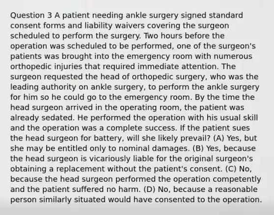 Question 3 A patient needing ankle surgery signed standard consent forms and liability waivers covering the surgeon scheduled to perform the surgery. Two hours before the operation was scheduled to be performed, one of the surgeon's patients was brought into the emergency room with numerous orthopedic injuries that required immediate attention. The surgeon requested the head of orthopedic surgery, who was the leading authority on ankle surgery, to perform the ankle surgery for him so he could go to the emergency room. By the time the head surgeon arrived in the operating room, the patient was already sedated. He performed the operation with his usual skill and the operation was a complete success. If the patient sues the head surgeon for battery, will she likely prevail? (A) Yes, but she may be entitled only to nominal damages. (B) Yes, because the head surgeon is vicariously liable for the original surgeon's obtaining a replacement without the patient's consent. (C) No, because the head surgeon performed the operation competently and the patient suffered no harm. (D) No, because a reasonable person similarly situated would have consented to the operation.