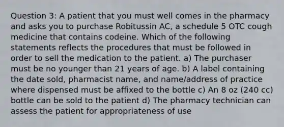 Question 3: A patient that you must well comes in the pharmacy and asks you to purchase Robitussin AC, a schedule 5 OTC cough medicine that contains codeine. Which of the following statements reflects the procedures that must be followed in order to sell the medication to the patient. a) The purchaser must be no younger than 21 years of age. b) A label containing the date sold, pharmacist name, and name/address of practice where dispensed must be affixed to the bottle c) An 8 oz (240 cc) bottle can be sold to the patient d) The pharmacy technician can assess the patient for appropriateness of use