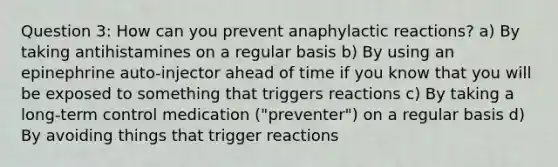 Question 3: How can you prevent anaphylactic reactions? a) By taking antihistamines on a regular basis b) By using an epinephrine auto-injector ahead of time if you know that you will be exposed to something that triggers reactions c) By taking a long-term control medication ("preventer") on a regular basis d) By avoiding things that trigger reactions