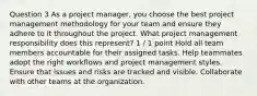 Question 3 As a project manager, you choose the best project management methodology for your team and ensure they adhere to it throughout the project. What project management responsibility does this represent? 1 / 1 point Hold all team members accountable for their assigned tasks. Help teammates adopt the right workflows and project management styles. Ensure that issues and risks are tracked and visible. Collaborate with other teams at the organization.