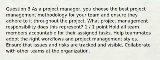 Question 3 As a project manager, you choose the best project management methodology for your team and ensure they adhere to it throughout the project. What project management responsibility does this represent? 1 / 1 point Hold all team members accountable for their assigned tasks. Help teammates adopt the right workflows and project management styles. Ensure that issues and risks are tracked and visible. Collaborate with other teams at the organization.