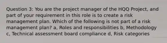 Question 3: You are the project manager of the HQQ Project, and part of your requirement in this role is to create a risk management plan. Which of the following is not part of a risk management plan? a, Roles and responsibilities b, Methodology c, Technical assessment board compliance d, Risk categories