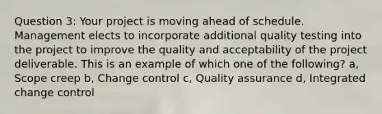 Question 3: Your project is moving ahead of schedule. Management elects to incorporate additional quality testing into the project to improve the quality and acceptability of the project deliverable. This is an example of which one of the following? a, Scope creep b, Change control c, Quality assurance d, Integrated change control