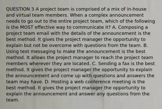 QUESTION 3 A project team is comprised of a mix of in-house and virtual team members. When a complex announcement needs to go out to the entire project team, which of the following is the MOST effective way to communicate it? A. Composing a project team email with the details of the announcement is the best method. It gives the project manager the opportunity to explain but not be overcome with questions from the team. B. Using text messaging to make the announcement is the best method. It allows the project manager to reach the project team members wherever they are located. C. Sending a fax is the best method. It gives the project manager the opportunity to explain the announcement and come up with questions and answers the team may have. D. Hosting a web conference meeting is the best method. It gives the project manager the opportunity to explain the announcement and answer any questions from the team.