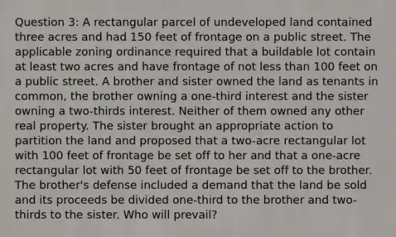 Question 3: A rectangular parcel of undeveloped land contained three acres and had 150 feet of frontage on a public street. The applicable zoning ordinance required that a buildable lot contain at least two acres and have frontage of not less than 100 feet on a public street. A brother and sister owned the land as tenants in common, the brother owning a one-third interest and the sister owning a two-thirds interest. Neither of them owned any other real property. The sister brought an appropriate action to partition the land and proposed that a two-acre rectangular lot with 100 feet of frontage be set off to her and that a one-acre rectangular lot with 50 feet of frontage be set off to the brother. The brother's defense included a demand that the land be sold and its proceeds be divided one-third to the brother and two-thirds to the sister. Who will prevail?