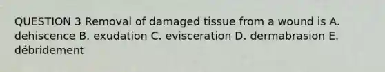 QUESTION 3 Removal of damaged tissue from a wound is A. dehiscence B. exudation C. evisceration D. dermabrasion E. débridement