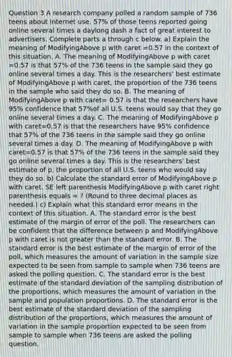 Question 3 A research company polled a random sample of 736 teens about Internet use. 57% of those teens reported going online several times a daylong dash a fact of great interest to advertisers. Complete parts a through c below. a) Explain the meaning of ModifyingAbove p with caret =0.57 in the context of this situation. A. The meaning of ModifyingAbove p with caret =0.57 is that 57% of the 736 teens in the sample said they go online several times a day. This is the​ researchers' best estimate of ModifyingAbove p with caret, the proportion of the 736 teens in the sample who said they do so. B. The meaning of ModifyingAbove p with caret= 0.57 is that the researchers have​ 95% confidence that 57%of all U.S. teens would say that they go online several times a day. C. The meaning of ModifyingAbove p with caret=0.57 is that the researchers have​ 95% confidence that 57% of the 736 teens in the sample said they go online several times a day. D. The meaning of ModifyingAbove p with caret=0.57 is that 57% of the 736 teens in the sample said they go online several times a day. This is the​ researchers' best estimate of​ p, the proportion of all U.S. teens who would say they do so. ​b) Calculate the standard error of ModifyingAbove p with caret. SE left parenthesis ModifyingAbove p with caret right parenthesis equals = ? ​(Round to three decimal places as​ needed.) ​c) Explain what this standard error means in the context of this situation. A. The standard error is the best estimate of the margin of error of the poll. The researchers can be confident that the difference between p and ModifyingAbove p with caret is not greater than the standard error. B. The standard error is the best estimate of the margin of error of the​ poll, which measures the amount of variation in the sample size expected to be seen from sample to sample when 736 teens are asked the polling question. C. The standard error is the best estimate of the standard deviation of the sampling distribution of the​ proportions, which measures the amount of variation in the sample and population proportions. D. The standard error is the best estimate of the standard deviation of the sampling distribution of the​ proportions, which measures the amount of variation in the sample proportion expected to be seen from sample to sample when 736 teens are asked the polling question.