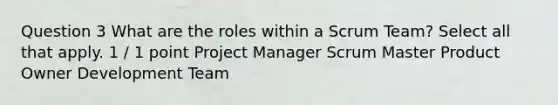 Question 3 What are the roles within a Scrum Team? Select all that apply. 1 / 1 point Project Manager Scrum Master Product Owner Development Team