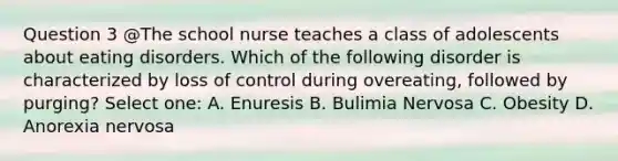 Question 3 @The school nurse teaches a class of adolescents about eating disorders. Which of the following disorder is characterized by loss of control during overeating, followed by purging? Select one: A. Enuresis B. Bulimia Nervosa C. Obesity D. Anorexia nervosa