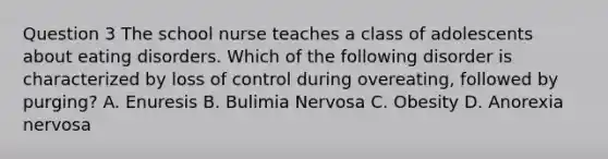 Question 3 The school nurse teaches a class of adolescents about eating disorders. Which of the following disorder is characterized by loss of control during overeating, followed by purging? A. Enuresis B. Bulimia Nervosa C. Obesity D. Anorexia nervosa