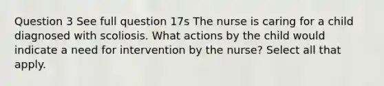 Question 3 See full question 17s The nurse is caring for a child diagnosed with scoliosis. What actions by the child would indicate a need for intervention by the nurse? Select all that apply.