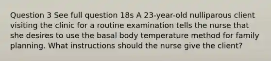 Question 3 See full question 18s A 23-year-old nulliparous client visiting the clinic for a routine examination tells the nurse that she desires to use the basal body temperature method for family planning. What instructions should the nurse give the client?