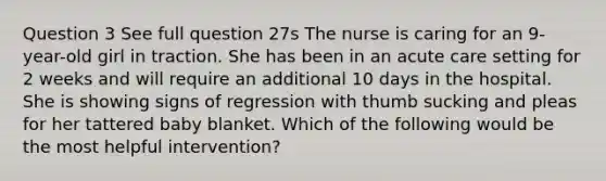 Question 3 See full question 27s The nurse is caring for an 9-year-old girl in traction. She has been in an acute care setting for 2 weeks and will require an additional 10 days in the hospital. She is showing signs of regression with thumb sucking and pleas for her tattered baby blanket. Which of the following would be the most helpful intervention?