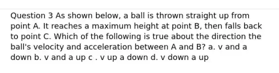 Question 3 As shown below, a ball is thrown straight up from point A. It reaches a maximum height at point B, then falls back to point C. Which of the following is true about the direction the ball's velocity and acceleration between A and B? a. v and a down b. v and a up c . v up a down d. v down a up