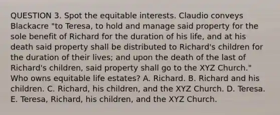 QUESTION 3. Spot the equitable interests. Claudio conveys Blackacre "to Teresa, to hold and manage said property for the sole benefit of Richard for the duration of his life, and at his death said property shall be distributed to Richard's children for the duration of their lives; and upon the death of the last of Richard's children, said property shall go to the XYZ Church." Who owns equitable life estates? A. Richard. B. Richard and his children. C. Richard, his children, and the XYZ Church. D. Teresa. E. Teresa, Richard, his children, and the XYZ Church.