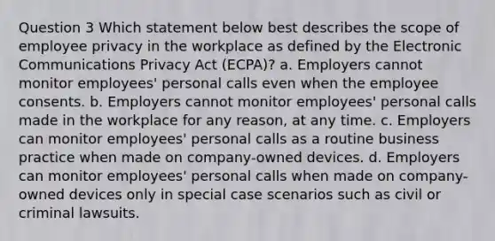 Question 3 Which statement below best describes the scope of employee privacy in the workplace as defined by the Electronic Communications Privacy Act (ECPA)? a. Employers cannot monitor employees' personal calls even when the employee consents. b. Employers cannot monitor employees' personal calls made in the workplace for any reason, at any time. c. Employers can monitor employees' personal calls as a routine business practice when made on company-owned devices. d. Employers can monitor employees' personal calls when made on company-owned devices only in special case scenarios such as civil or criminal lawsuits.