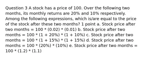 Question 3 A stock has a price of 100. Over the following two months, its monthly returns are 20% and 10% respectively. Among the following expressions, which is/are equal to the price of the stock after these two months? 1 point a. Stock price after two months = 100 * (0.02) * (0.01) b. Stock price after two months = 100 * (1 + 20%) * (1 + 10%) c. Stock price after two months = 100 * (1 + 15%) * (1 + 15%) d. Stock price after two months = 100 * (20%) * (10%) e. Stock price after two months = 100 * (1.2) * (1.1)