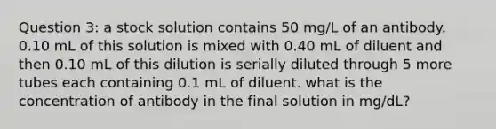 Question 3: a stock solution contains 50 mg/L of an antibody. 0.10 mL of this solution is mixed with 0.40 mL of diluent and then 0.10 mL of this dilution is serially diluted through 5 more tubes each containing 0.1 mL of diluent. what is the concentration of antibody in the final solution in mg/dL?