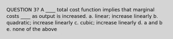 QUESTION 3? A ____ total cost function implies that marginal costs ____ as output is increased. a. linear; increase linearly b. quadratic; increase linearly c. cubic; increase linearly d. a and b e. none of the above