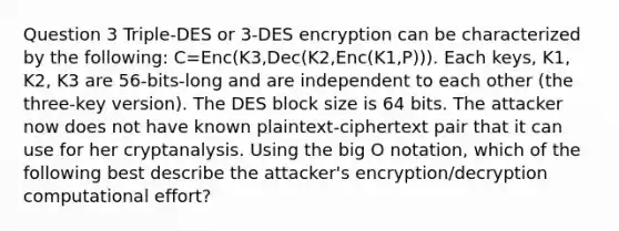 Question 3 Triple-DES or 3-DES encryption can be characterized by the following: C=Enc(K3,Dec(K2,Enc(K1,P))). Each keys, K1, K2, K3 are 56-bits-long and are independent to each other (the three-key version). The DES block size is 64 bits. The attacker now does not have known plaintext-ciphertext pair that it can use for her cryptanalysis. Using the big O notation, which of the following best describe the attacker's encryption/decryption computational effort?