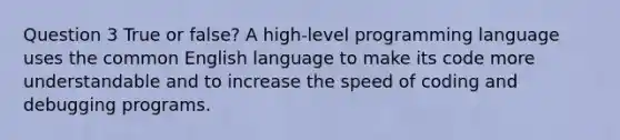 Question 3 True or false? A high-level programming language uses the common English language to make its code more understandable and to increase the speed of coding and debugging programs.