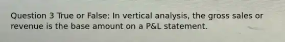 Question 3 True or False: In vertical analysis, the gross sales or revenue is the base amount on a P&L statement.