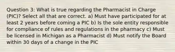 Question 3: What is true regarding the Pharmacist in Charge (PIC)? Select all that are correct. a) Must have participated for at least 2 years before coming a PIC b) Is the sole entity responsible for compliance of rules and regulations in the pharmacy c) Must be licensed in Michigan as a Pharmacist d) Must notify the Board within 30 days of a change in the PIC