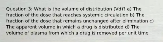 Question 3: What is the volume of distribution (Vd)? a) The fraction of the dose that reaches systemic circulation b) The fraction of the dose that remains unchanged after elimination c) The apparent volume in which a drug is distributed d) The volume of plasma from which a drug is removed per unit time