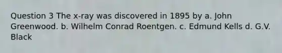 Question 3 The x-ray was discovered in 1895 by a. John Greenwood. b. Wilhelm Conrad Roentgen. c. Edmund Kells d. G.V. Black