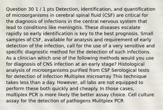 Question 30 1 / 1 pts Detection, identification, and quantification of microorganisms in cerebral spinal fluid (CSF) are critical for the diagnosis of infections in the central nervous system that lead to conditions like meningitis. These diseases escalate rapidly so early identification is key to the best prognosis. Small samples of CSF, available for analysis and requirement of early detection of the infection, call for the use of a very sensitive and specific diagnostic method for the detection of such infections. As a clinician which one of the following methods would you use for diagnosis of CNS infection at an early stage? Histological analysis of microorganisms purified from CSF Serological tests for detection of infection Multiplex microarray This technique takes less than a day. However, all labs are not equipped to perform these both quickly and cheaply. In those cases, multiplex PCR is more likely the better assay choice. Cell culture assay for the detection of pathogens Mulitplex PCR