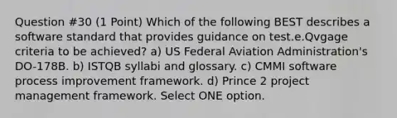 Question #30 (1 Point) Which of the following BEST describes a software standard that provides guidance on test.e.Qvgage criteria to be achieved? a) US Federal Aviation Administration's DO-178B. b) ISTQB syllabi and glossary. c) CMMI software process improvement framework. d) Prince 2 project management framework. Select ONE option.