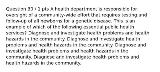 Question 30 / 1 pts A health department is responsible for oversight of a community-wide effort that requires testing and follow-up of all newborns for a genetic disease. This is an example of which of the following essential public health services? Diagnose and investigate health problems and health hazards in the community. Diagnose and investigate health problems and health hazards in the community. Diagnose and investigate health problems and health hazards in the community. Diagnose and investigate health problems and health hazards in the community.