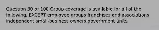 Question 30 of 100 Group coverage is available for all of the following, EXCEPT employee groups franchises and associations independent small-business owners government units