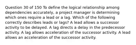 Question 30 of 150 To define the logical relationship among dependencies accurately, a project manager is determining which ones require a lead or a lag. Which of the following correctly describes leads or lags? A lead allows a successor activity to be delayed. A lag directs a delay in the predecessor activity. A lag allows acceleration of the successor activity. A lead allows an acceleration of the successor activity.