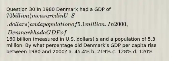 Question 30 In 1980 Denmark had a GDP of 70 billion (measured in U.S. dollars) and a population of 5.1 million. In 2000, Denmark had a GDP of160 billion (measured in U.S. dollars) s and a population of 5.3 million. By what percentage did Denmark's GDP per capita rise between 1980 and 2000? a. 45.4% b. 219% c. 128% d. 120%