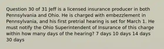 Question 30 of 31 Jeff is a licensed insurance producer in both Pennsylvania and Ohio. He is charged with embezzlement in Pennsylvania, and his first pretrial hearing is set for March 1. He must notify the Ohio Superintendent of Insurance of this charge within how many days of the hearing? 7 days 10 days 14 days 30 days