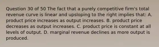 Question 30 of 50 The fact that a purely competitive firm's total revenue curve is linear and upsloping to the right implies that: A. product price increases as output increases. B. product price decreases as output increases. C. product price is constant at all levels of output. D. marginal revenue declines as more output is produced.